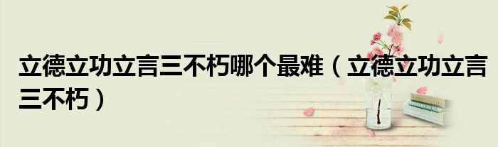 立德立功立言三不朽哪个最难（立德立功立言三不朽）