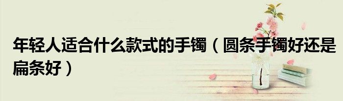 年轻人适合什么款式的手镯(圆条手镯好还是扁条好)