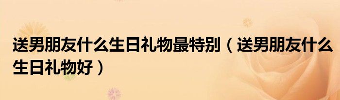 送男朋友什么生日礼物最特别(送男朋友什么生日礼物好)