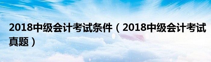 2018中级会计考试条件(2018中级会计考试真题)