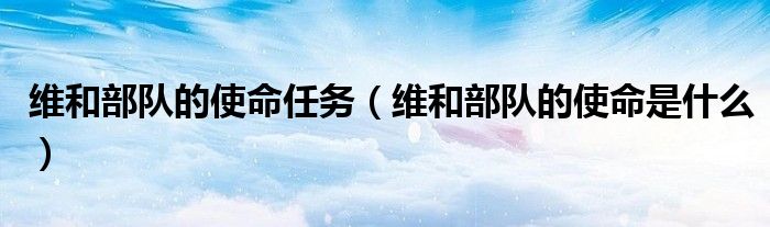 维和部队的使命任务（维和部队的使命是什么）