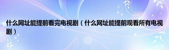 什么网址能提前看完电视剧(什么网址能提前观看所有电视剧)