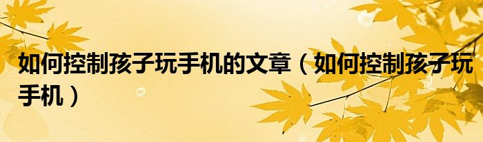 如何控制孩子玩手机的文章(如何控制孩子玩手机)