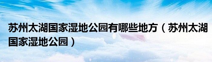苏州太湖国家湿地公园有哪些地方(苏州太湖国家湿地公园)