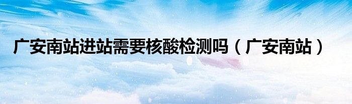 广安南站进站需要核酸检测吗(广安南站)