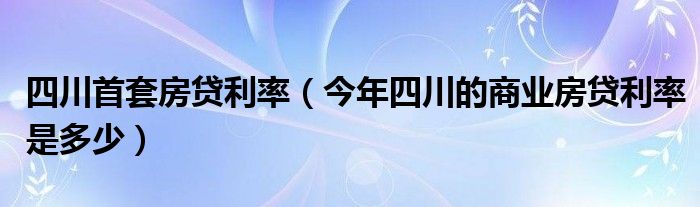 四川首套房贷利率(今年四川的商业房贷利率是多少)