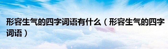 形容生气的四字词语有什么(形容生气的四字词语)