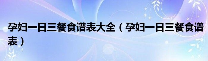 孕妇一日三餐食谱表大全(孕妇一日三餐食谱表)