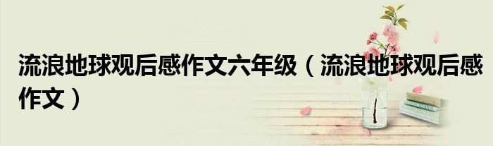 流浪地球观后感作文六年级(流浪地球观后感作文)