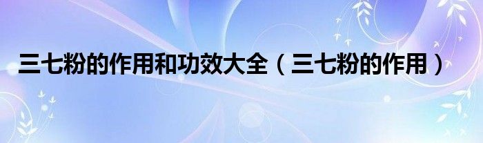 三七粉的作用和功效大全(三七粉的作用)