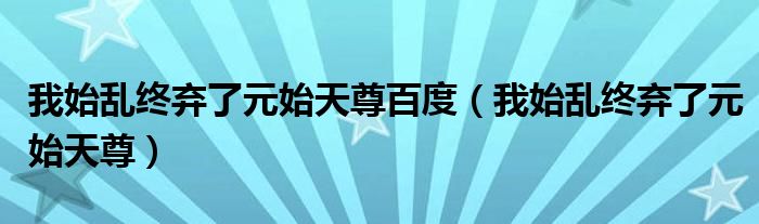 我始乱终弃了元始天尊百度(我始乱终弃了元始天尊)