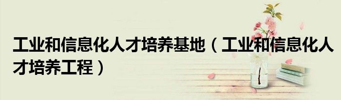 工业和信息化人才培养基地（工业和信息化人才培养工程）