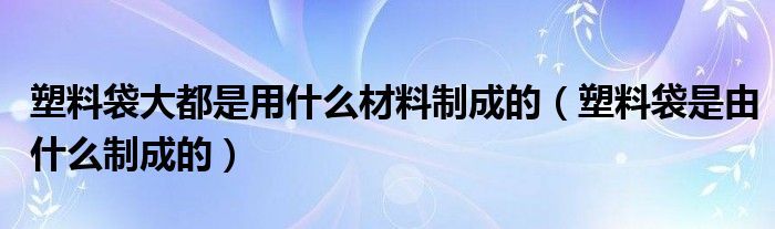 塑料袋大都是用什么材料制成的(塑料袋是由什么制成的)