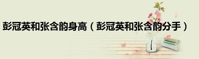 彭冠英和张含韵身高(彭冠英和张含韵分手)