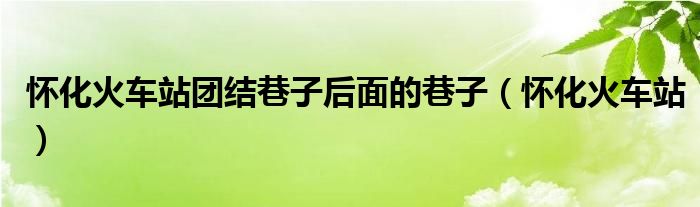 怀化火车站团结巷子后面的巷子(怀化火车站)