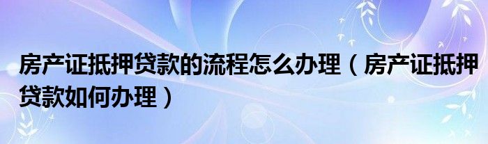 房产证抵押贷款的流程怎么办理(房产证抵押贷款如何办理)