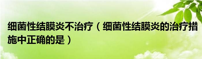 细菌性结膜炎不治疗(细菌性结膜炎的治疗措施中正确的是)