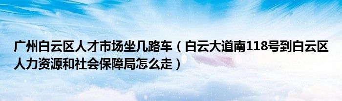 广州白云区人才市场坐几路车(白云大道南118号到白云区人力资源和社会保障局怎么走)