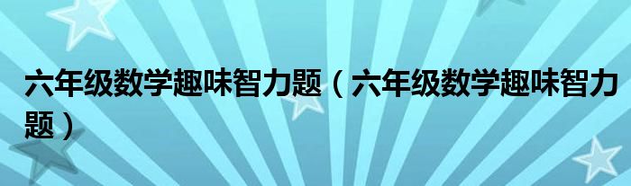 六年级数学趣味智力题(六年级数学趣味智力题)