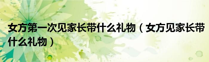 女方第一次见家长带什么礼物(女方见家长带什么礼物)