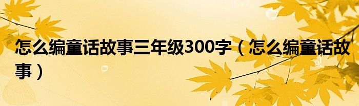 怎么编童话故事三年级300字(怎么编童话故事)