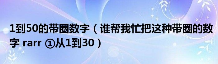 1到50的带圈数字(谁帮我忙把这种带圈的数字 rarr ①从1到30)
