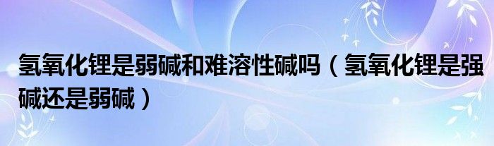 氢氧化锂是弱碱和难溶性碱吗(氢氧化锂是强碱还是弱碱)