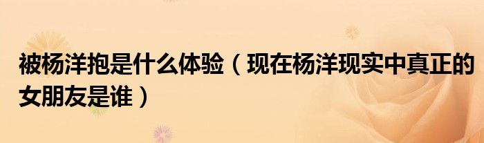 被杨洋抱是什么体验(现在杨洋现实中真正的女朋友是谁)