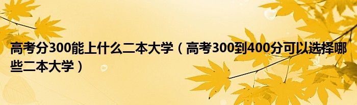 高考分300能上什么二本大学(高考300到400分可以选择哪些二本大学)