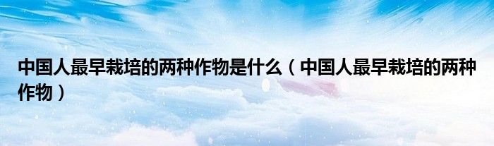 中国人最早栽培的两种作物是什么(中国人最早栽培的两种作物)