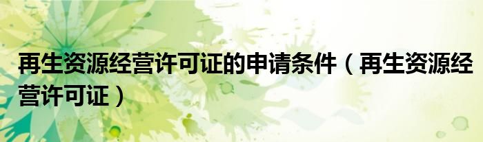 再生资源经营许可证的申请条件(再生资源经营许可证)