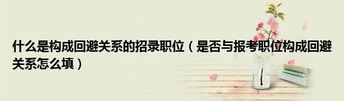 什么是构成回避关系的招录职位(是否与报考职位构成回避关系怎么填)
