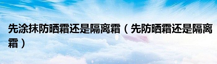 先涂抹防晒霜还是隔离霜(先防晒霜还是隔离霜)