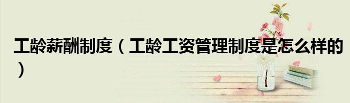 工龄薪酬制度(工龄工资管理制度是怎么样的)