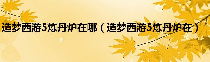 造梦西游5炼丹炉在哪(造梦西游5炼丹炉在)