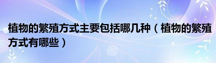 植物的繁殖方式主要包括哪几种(植物的繁殖方式有哪些)