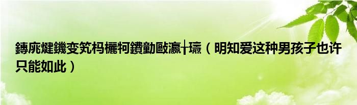 鏄庣煡鐖变笂杩欐牱鐨勭敺瀛╁瓙(明知爱这种男孩子也许只能如此)