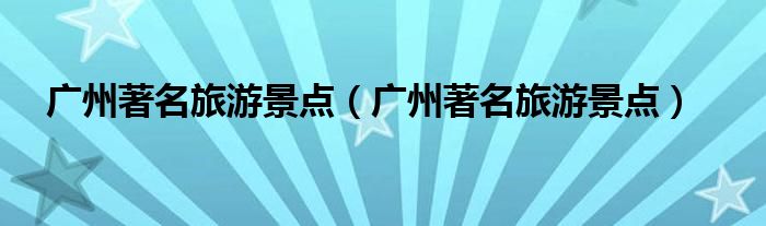 广州著名旅游景点(广州著名旅游景点)