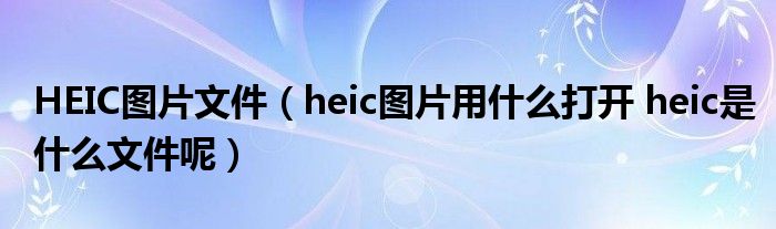 HEIC图片文件(heic图片用什么打开 heic是什么文件呢)