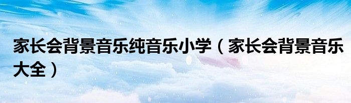 家长会背景音乐纯音乐小学(家长会背景音乐大全)