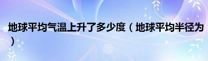地球平均气温上升了多少度(地球平均半径为)