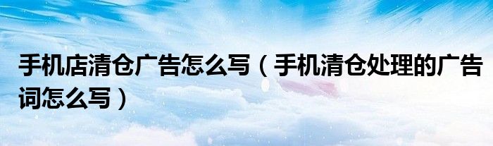手机店清仓广告怎么写(手机清仓处理的广告词怎么写)