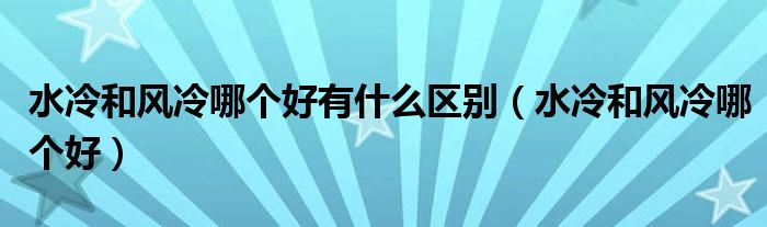 水冷和风冷哪个好有什么区别(水冷和风冷哪个好)