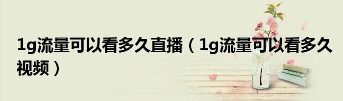 1g流量可以看多久直播(1g流量可以看多久视频)