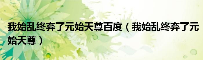 我始乱终弃了元始天尊百度(我始乱终弃了元始天尊)