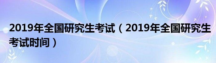 2019年全国研究生考试(2019年全国研究生考试时间)