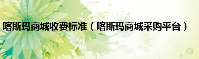 喀斯玛商城收费标准(喀斯玛商城采购平台)