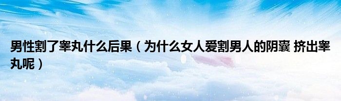 男性割了睾丸什么后果(为什么女人爱割男人的阴囊 挤出睾丸呢)