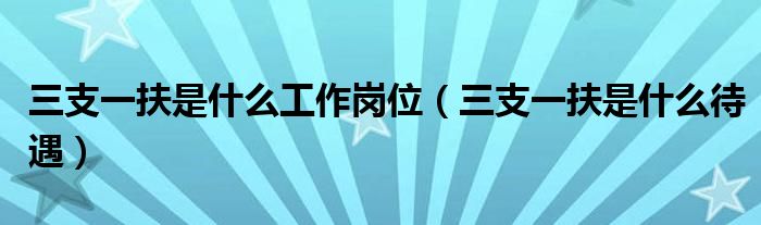 三支一扶是什么工作岗位(三支一扶是什么待遇)
