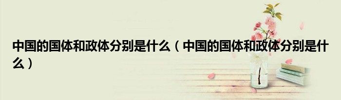 中国的国体和政体分别是什么(中国的国体和政体分别是什么)